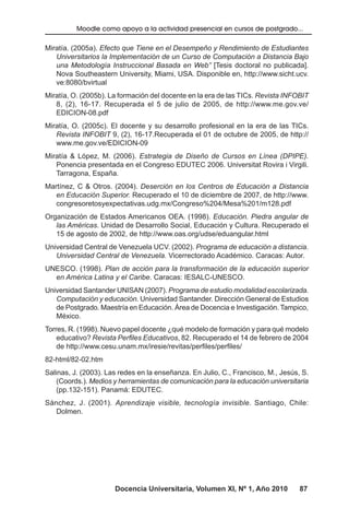 Docencia Universitaria, Volumen XI, Nº 1, Año 2010 87
Moodle como apoyo a la actividad presencial en cursos de postgrado...
Miratía. (2005a). Efecto que Tiene en el Desempeño y Rendimiento de Estudiantes
Universitarios la Implementación de un Curso de Computación a Distancia Bajo
una Metodología Instruccional Basada en Web” [Tesis doctoral no publicada].
Nova Southeastern University, Miami, USA. Disponible en, http://www.sicht.ucv.
ve:8080/bvirtual
Miratía, O. (2005b). La formación del docente en la era de las TICs. Revista INFOBIT
8, (2), 16-17. Recuperada el 5 de julio de 2005, de http://www.me.gov.ve/
EDICION-08.pdf
Miratía, O. (2005c). El docente y su desarrollo profesional en la era de las TICs.
Revista INFOBIT 9, (2), 16-17.Recuperada el 01 de octubre de 2005, de http://
www.me.gov.ve/EDICION-09
Miratía & López, M. (2006). Estrategia de Diseño de Cursos en Línea (DPIPE).
Ponencia presentada en el Congreso EDUTEC 2006. Universitat Rovira i Virgili.
Tarragona, España.
Martínez, C & Otros. (2004). Deserción en los Centros de Educación a Distancia
en Educación Superior. Recuperado el 10 de diciembre de 2007, de http://www.
congresoretosyexpectativas.udg.mx/Congreso%204/Mesa%201/m128.pdf
Organización de Estados Americanos OEA. (1998). Educación. Piedra angular de
las Américas. Unidad de Desarrollo Social, Educación y Cultura. Recuperado el
15 de agosto de 2002, de http://www.oas.org/udse/eduangular.html
Universidad Central de Venezuela UCV. (2002). Programa de educación a distancia.
Universidad Central de Venezuela. Vicerrectorado Académico. Caracas: Autor.
UNESCO. (1998). Plan de acción para la transformación de la educación superior
en América Latina y el Caribe. Caracas: IESALC-UNESCO.
Universidad Santander UNISAN (2007). Programa de estudio modalidad escolarizada.
Computación y educación. Universidad Santander. Dirección General de Estudios
de Postgrado. Maestría en Educación. Área de Docencia e Investigación. Tampico,
México.
Torres, R. (1998). Nuevo papel docente ¿qué modelo de formación y para qué modelo
educativo? Revista Perfiles Educativos, 82. Recuperado el 14 de febrero de 2004
de http://www.cesu.unam.mx/iresie/revitas/perfiles/perfiles/
82-html/82-02.htm
Salinas, J. (2003). Las redes en la enseñanza. En Julio, C., Francisco, M., Jesús, S.
(Coords.). Medios y herramientas de comunicación para la educación universitaria
(pp.132-151). Panamá: EDUTEC.
Sánchez, J. (2001). Aprendizaje visible, tecnología invisible. Santiago, Chile:
Dolmen.
 