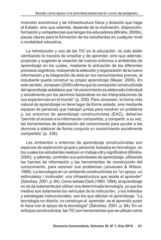 Docencia Universitaria, Volumen XI, Nº 1, Año 2010 61
Moodle como apoyo a la actividad presencial en cursos de postgrado...
inversión económica y de infraestructura física y dotación que haga
el Estado, sino que además, depende de la motivación, disposición,
formación y competencias que tengan los educadores (Miratía, 2005b),
piezas claves para la formación de los estudiantes en cualquier nivel
o modalidad educativa.
La introducción y uso de las TIC en la educación, no solo están
cambiando la manera de enseñar y de aprender, sino que además;
propician y sugieren la creación de nuevos entornos o ambientes de
aprendizaje en los cuales, mediante la activación de los diferentes
procesos cognitivos, incluyendo la selección y organización de la nueva
información y la integración de ésta en los conocimientos previos, el
estudiante pueda construir su propio aprendizaje (Mayer, 2000). En
este sentido, Jonassen (2000) afirma que la concepción constructivista
del aprendizaje establece que “el conocimiento es elaborado individual
y socialmente por los alumnos basándose en las interpretaciones de
sus experiencias en el mundo” (p. 226). Para Jonassen, la forma más
natural de aprendizaje no tiene lugar de forma aislada, sino mediante
equipos de personas que trabajan juntas para resolver un problema
y, los entornos de aprendizaje constructivistas (EAC), deberían
“permitir el acceso a la información compartida, y compartir, a su vez,
las herramientas de elaboración del conocimiento para ayudar a los
alumnos a elaborar de forma conjunta un conocimiento socialmente
compartido” (p. 238).
Los ambientes o entornos de aprendizaje constructivistas son
espacios de exploración grupal y personal, basados en tecnología, en
los cuales los estudiantes realizan un trabajo útil y significativo (Miratía,
2004); y además, controlan sus actividades de aprendizaje, utilizando
las fuentes de información y las herramientas de construcción del
conocimiento, para resolver sus problemas (Jonassen & Wilson,
1999). La tecnología en un ambiente constructivista es “un apoyo, un
estimulador / motivador, una infraestructura que asiste el aprender”
(Sánchez, 2001, p. 84). Como señala Clark (1983, 1994), el aprendizaje
no se da solamente por utilizar una determinada tecnología, ya que los
medios son solamente los vehículos de la instrucción; y los métodos
y estrategias instruccionales, son los que afectan el aprendizaje. “La
tecnología no diseña, no construye el aprender, es el aprendiz quien
lo hace con el apoyo de la tecnología” (Sánchez, 2001, p. 84). En un
enfoque constructivista, las TIC son herramientas que se utilizan como
 