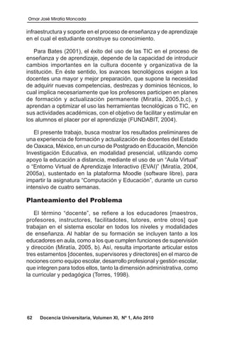 Omar José Miratía Moncada
62 Docencia Universitaria, Volumen XI, Nº 1, Año 2010
infraestructura y soporte en el proceso de enseñanza y de aprendizaje
en el cual el estudiante construye su conocimiento.
Para Bates (2001), el éxito del uso de las TIC en el proceso de
enseñanza y de aprendizaje, depende de la capacidad de introducir
cambios importantes en la cultura docente y organizativa de la
institución. En éste sentido, los avances tecnológicos exigen a los
docentes una mayor y mejor preparación, que supone la necesidad
de adquirir nuevas competencias, destrezas y dominios técnicos, lo
cual implica necesariamente que los profesores participen en planes
de formación y actualización permanente (Miratía, 2005,b,c), y
aprendan a optimizar el uso las herramientas tecnológicas o TIC, en
sus actividades académicas, con el objetivo de facilitar y estimular en
los alumnos el placer por el aprendizaje (FUNDABIT, 2004).
El presente trabajo, busca mostrar los resultados preliminares de
una experiencia de formación y actualización de docentes del Estado
de Oaxaca, México, en un curso de Postgrado en Educación, Mención
Investigación Educativa, en modalidad presencial, utilizando como
apoyo la educación a distancia, mediante el uso de un “Aula Virtual”
o “Entorno Virtual de Aprendizaje Interactivo (EVAI)” (Miratía, 2004,
2005a), sustentado en la plataforma Moodle (software libre), para
impartir la asignatura “Computación y Educación”, durante un curso
intensivo de cuatro semanas.
Planteamiento del Problema
El término “docente”, se refiere a los educadores [maestros,
profesores, instructores, facilitadotes, tutores, entre otros] que
trabajan en el sistema escolar en todos los niveles y modalidades
de enseñanza. Al hablar de su formación se incluyen tanto a los
educadores en aula, como a los que cumplen funciones de supervisión
y dirección (Miratía, 2005, b). Así, resulta importante articular estos
tres estamentos [docentes, supervisores y directores] en el marco de
nociones como equipo escolar, desarrollo profesional y gestión escolar,
que integren para todos ellos, tanto la dimensión administrativa, como
la curricular y pedagógica (Torres, 1998).
 