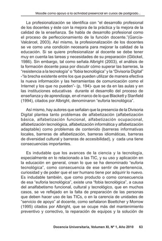 Docencia Universitaria, Volumen XI, Nº 1, Año 2010 63
Moodle como apoyo a la actividad presencial en cursos de postgrado...
La profesionalización se identifica con “el desarrollo profesional
de los docentes y éste con la mejora de la práctica y la mejora de la
calidad de la enseñanza. Se habla de desarrollo profesional como
el proceso de perfeccionamiento de la función docente.”(García-
Valcárcel, 2003). Así mismo, la profesionalización de los docentes
se ve como una condición necesaria para mejorar la calidad de la
educación. Si se quiere profesionalizar al docente se debe tener
muy en cuenta las tareas y necesidades de su preparación (Glöckel,
1986). Sin embargo, tal como señala Albright (2003), el análisis de
la formación docente pasa por discutir cómo superar las barreras, la
“resistencia a la tecnología” o “fobia tecnológica” y la “Divisoria Digital”
-“la brecha existente entre los que pueden utilizar de manera efectiva
la nueva información y las herramientas de comunicación como el
Internet y los que no pueden”- (p, 194)- que se da en las aulas y en
las instituciones educativas durante el desarrollo del proceso de
enseñanza y de aprendizaje, en el marco de lo que Blackett y Stanfield
(1994), citados por Albright, denominaron “euforia tecnológica”.
Así mismo, hay autores que señalan que la presencia de la Divisoria
Digital plantea tanto problemas de alfabetización (alfabetización
básica, alfabetización funcional, alfabetización ocupacional,
alfabetización tecnológica, alfabetización informática y alfabetización
adaptable) como problemas de contenido (barreras informativas
locales, barreras de alfabetización, barreras idiomáticas, barreras
de diversidad cultural y barreras de accesibilidad), y cada una tiene
consecuencias importantes.
Es indudable que los avances de la ciencia y la tecnología,
especialmente en lo relacionado a las TIC, y su uso y aplicación en
la educación en general, crean lo que se ha denominado “euforia
tecnológica”, como consecuencia de ese sentir de pertenencia,
curiosidad y de poder que el ser humano tiene por adquirir lo nuevo.
Es indudable también, que como producto o como consecuencia
de esa “euforia tecnológica”, existe una “fobia tecnológica”, a causa
del analfabetismo funcional, cultural y tecnológico, que en muchos
casos, se ve reflejado en la falta de preparación de las personas
que deben hacer uso de las TICs, o en la carencia de unidades de
“servicio de apoyo” al docente, como señalaron Boettcher y Morrow
(1995) citados por Albright, que se ocupe más del mantenimiento
preventivo y correctivo, la reparación de equipos y la solución de
 