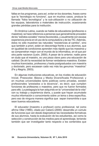 Omar José Miratía Moncada
64 Docencia Universitaria, Volumen XI, Nº 1, Año 2010
fallas en los programas, para así, evitar en los docentes, frases como
que la “tecnología no funciona”, que en muchos casos, produce la
llamada “fobia tecnológica” y la sub-utilización o no utilización de
los equipos, laboratorios o materiales de instrucción, ocasionando
grandes pérdidas para la institución.
En América Latina, cuando se habla de educadores [profesores o
maestros], se hace referencia a personas que generalmente proceden
de los “estratos sociales” menos favorecidos, y usualmente con escasa
experiencia previa en el uso de la computadora y de las TIC. Además,
éstos no sólo muestran las naturales “resistencias al cambio”, sino
que también a priori, están en desventaja frente a sus alumnos, que
en igualdad de condiciones aprenden más rápido que los maestros y
se compenetran mejor con el mundo de la informática, en el que por
otra parte nacieron (León, 2000). A pesar de lo anterior, nadie pone
en duda que el maestro, es una pieza clave para una educación de
calidad. De ahí la necesidad de formar verdaderos maestros. Existen
muchos licenciados, profesores y hasta postgraduados con maestría
y doctorado, pero escasean cada vez más los genuinos “maestros”
(Fe y Alegría, 2003).
En algunas instituciones educativas, en los niveles de educación
Inicial, Preescolar, Básica y Media Diversificada Profesional; y
en muchas universidades tanto públicas como privadas, existen
profesionales “prestados a la docencia”, es decir, que cumplen
funciones de profesores o maestros, pero que no fueron formados
para ello. La pedagogía la han adquirido en la “universidad de la vida”
con su trabajo y experiencia diaria, y puede que hayan acumulado
mucha información o conocimiento sobre un tema o área específica,
pero eso de ninguna manera significa que sepan transmitirla o que
sean buenos educadores.
El educador [maestro o profesor] como profesional, tal como
afirma Villar (1990), citado por Cabero (2000): desarrolla un cúmulo
de funciones que van desde diagnosticar las necesidades formativas
de sus alumnos, hasta la evaluación de los estudiantes, así como la
selección y construcción de los medios para el aprendizaje, teniendo
también que ser investigador tanto respecto a los contenidos que
 