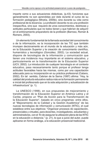 Docencia Universitaria, Volumen XI, Nº 1, Año 2010 65
Moodle como apoyo a la actividad presencial en cursos de postgrado...
imparte como a sus actuaciones didácticas. (p.43); funciones que
generalmente no son aprendidas por éste durante el curso de su
formación pedagógica (Miratía, 2005b), sino durante su vida como
profesional de la docencia. La profesión docente no es una profesión
inespecífica, sino que requiere de unos conocimientos, destrezas y
actitudes particulares que no todos tienen y que habrían de adquirir
en el entrenamiento preparatorio de la profesión (Barroso, Román &
Romero, 2003).
Un elemento fundamental de la llamada sociedad del conocimiento
o de la información, es la incorporación de las TIC que también
irrumpen decisivamente en el mundo de la educación y más aún,
en la Educación Superior y la creación de conocimiento científico,
humanístico y tecnológico (González, 2002). La sociedad actual,
dispone de tecnologías de la información y comunicación que
tienen una incidencia muy importante en el sistema educativo, y
particularmente en la transformación de la Educación Superior
(UCV, 2002). La introducción de cualquier tecnología en el contexto
educativo, pasa necesariamente tanto porque el profesor tenga
actitudes favorables hacia las mismas, como por una capacitación
adecuada para su incorporación en su práctica profesional (Cabero,
2002). En tal sentido, Cebrian de la Serna (1997) afirma: “Hoy, la
calidad del producto educativo radica más en la formación permanente
e inicial del profesorado que en la sola adquisición y actualización de
infraestructura” (p. 1).
La UNESCO (1998), en sus propuestas de mejoramiento y
transformación de la Educación Superior en América Latina y el
Caribe, propone un “Plan de Acción para la Transformación de
la Educación Superior”, basado en cinco programas: entre ellos,
el “Mejoramiento de la Calidad y la Gestión Académica” de las
nuevas tecnologías de información y comunicación (NTIC), el cual
establece entre sus objetivos: “Organizar procesos de capacitación,
presenciales y virtuales, para docentes, investigadores, estudiantes y
administradores, con el fin de asegurar la utilización plena de las NTIC
en la educación a distancia.” (p. 21), lo que a juicio del autor, puede
aplicarse en forma análoga, a la educación presencial tradicional.
 