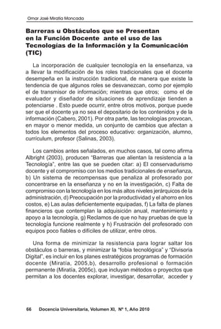 Omar José Miratía Moncada
66 Docencia Universitaria, Volumen XI, Nº 1, Año 2010
Barreras u Obstáculos que se Presentan
en la Función Docente ante el uso de las
Tecnologías de la Información y la Comunicación
(TIC)
La incorporación de cualquier tecnología en la enseñanza, va
a llevar la modificación de los roles tradicionales que el docente
desempeña en la instrucción tradicional, de manera que existe la
tendencia de que algunos roles se desvanezcan, como por ejemplo
el de transmisor de información; mientras que otros; como el de
evaluador y diseñador de situaciones de aprendizaje tienden a
potenciarse . Esto puede ocurrir, entre otros motivos, porque puede
ser que el docente ya no sea el depositario de los contenidos y de la
información (Cabero, 2001). Por otra parte, las tecnologías provocan,
en mayor o menor medida, un conjunto de cambios que afectan a
todos los elementos del proceso educativo: organización, alumno,
currículum, profesor (Salinas, 2003).
Los cambios antes señalados, en muchos casos, tal como afirma
Albright (2003), producen “Barreras que alientan la resistencia a la
Tecnología”, entre las que se pueden citar: a) El conservadurismo
docente y el compromiso con los medios tradicionales de enseñanza,
b) Un sistema de recompensas que penaliza al profesorado por
concentrarse en la enseñanza y no en la investigación, c) Falta de
compromiso con la tecnología en los más altos niveles jerárquicos de la
administración, d) Preocupación por la productividad y el ahorro en los
costos, e) Las aulas deficientemente equipadas, f) La falta de planes
financieros que contemplan la adquisición anual, mantenimiento y
apoyo a la tecnología, g) Reclamos de que no hay pruebas de que la
tecnología funcione realmente y h) Frustración del profesorado con
equipos poco fiables o difíciles de utilizar, entre otros.
Una forma de minimizar la resistencia para lograr saltar los
obstáculos o barreras, y minimizar la “fobia tecnológica” y “Divisoria
Digital”, es incluir en los planes estratégicos programas de formación
docente (Miratía, 2005,b), desarrollo profesional o formación
permanente (Miratía, 2005c), que incluyan métodos o proyectos que
permitan a los docentes explorar, investigar, desarrollar, acceder y
 