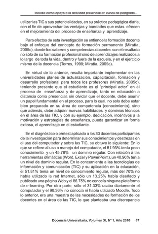 Docencia Universitaria, Volumen XI, Nº 1, Año 2010 67
Moodle como apoyo a la actividad presencial en cursos de postgrado...
utilizar las TIC y sus potencialidades, en su práctica pedagógica diaria,
con el fin de aprovechar las ventajas y bondades que estas ofrecen
en el mejoramiento del proceso de enseñanza y aprendizaje.
Para efectos de esta investigación se entiende la formación docente
bajo el enfoque del concepto de formación permanente (Miratía,
2005c), donde los saberes y competencias docentes son el resultado
no sólo de su formación profesional sino de aprendizajes realizados a
lo largo de toda la vida, dentro y fuera de la escuela, y en el ejercicio
mismo de la docencia (Torres, 1998; Miratía, 2005c).
En virtud de lo anterior, resulta importante implementar en las
universidades planes de actualización, capacitación, formación y
desarrollo profesional para todos los profesores (Miratía, 2005c),
teniendo presente que el estudiante es el “principal actor” en el
proceso de enseñanza y de aprendizaje, tanto en educación a
distancia como presencial, sin olvidar que el docente, debe asumir
un papel fundamental en el proceso, para lo cual, no solo debe estar
bien preparado en su área de competencia (conocimiento), sino
que además, debe adquirir nuevas habilidades y dominios técnicos
en el área de las TIC, y con su ejemplo, dedicación, incentivos a la
motivación y estrategias de enseñanza, pueda garantizar en forma
exitosa, el aprendizaje en el estudiante.
En el diagnóstico o pretest aplicado a los 83 docentes participantes
de la investigación para determinar sus conocimientos y destrezas en
el uso del computador y sobre las TIC, se obtuvo lo siguiente: En lo
que se refiere al uso o manejo del computador, el 81.93% tenía poco
conocimiento y un 45,78% un dominio regular. Con relación a las
herramientas ofimáticas (Word, Excel y PowerPoint), un 40.96% tenía
un nivel de dominio regular. En lo concerniente a las tecnologías de
información y comunicación (TIC) y su aplicación en la educación,
el 51.81% tenía un nivel de conocimiento regular, más del 70% no
había utilizado la red Internet, sólo un 13.25% había diseñado y
publicado una página Web y el 86.75% no conocía ninguna plataforma
de e-learning. Por otra parte, sólo el 31.33% usaba diariamente el
computador y el 90.36% no conocía ni había utilizado Moodle. Todo
lo anterior, era una muestra de las necesidades de formación de los
docentes en el área de las TIC, lo que planteaba una discrepancia
 