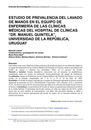 Artículos de investigación / Articles in Research / Artigos de pesquisa /
8 Revista Uruguaya de Enfermería, noviembre 2008, 3 (2): 8-18
ESTUDIO DE PREVALENCIA DEL LAVADO
DE MANOS EN EL EQUIPO DE
ENFERMERÍA DE LAS CLÍNICAS
MÉDICAS DEL HOSPITAL DE CLÍNICAS
“DR. MANUEL QUINTELA”,
UNIVERSIDAD DE LA REPÚBLICA,
URUGUAY
Marcela Lalane1
Colaboradores Investigación de campo
María Rosa Abel2
Débora Rolón, Mariana Basso, Verónica Benítez, Gimena Cardozo3
Resumen
Este trabajo tiene como objetivos evaluar el proceso de lavado de manos en sus diferentes etapas en
el equipo de Enfermería de las Clínicas Médicas del Hospital de Clínicas, medir la prevalencia del
lavado de manos y detectar las principales fallas en el proceso de lavado.
Material y métodos: Estudio descriptivo, transversal, con un muestreo no probabilístico,
estratificado según los niveles de formación técnico-profesional del equipo de Enfermería.
La población: equipo de Enfermería de las Clínicas Médicas del Hospital de Clínicas, en sus tres
niveles en el período comprendido del 7 al 11 y 14 al 18 de Julio de 2008.
Resultados: El lavado de manos realizado por el equipo de enfermería aplicando la técnica correcta
representó en promedio un 9.5%. Discriminando, Licenciadas: 2,6%, Internos: 4,3% y Auxiliares
12,2%. Se observó que el 20,5% de las personas que falla en un solo paso de lavado fue por error en
la técnica. Conclusiones: La prevalencia del lavado de manos en general para enfermería no difiere
de la media habitual. El porcentaje del lavado correcto en todas sus etapas fue del 9,5%, siendo
mayor que en otros estudios de Latinoamérica. Las fallas más frecuentes halladas se deben a
desviaciones de la técnica internacional del lavado de manos. No se encontró relación con la
carencia de insumos.
Palabras clave: lavado de manos, Enfermería.
1
Licenciada Enfermera. Jefe de Sector. Hospital de Clínicas. Uruguay. malala@adinet.com.uy
2
Licenciada Enfermera. Centro Nacional del Quemado (CENAQUE). Uruguay.
3
Estudiantes de la Licenciatura en Enfermería, Facultad de Enfermería, Universidad de la República. Uruguay.
 