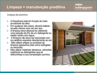 Limpeza = manutenção preditiva
Limpeza do alumínio

 A frequência está em função do meio
  envolvente da obra.
 Em qualquer dos casos, deverá realizar-
  se pelo menos uma vez por ano.
 A limpeza deve efectuar-se utilizando
  uma solução de 5% de um detergente ou
  sabão neutro com água;
 A limpeza não deve ser executada com
  os caixilhos expostos directamente ao sol;
 Não utilizar artigos ou produtos de
  limpeza agressivos (tais como esfregões
  ou escovas)
 Não utilizar materiais abrasivos, solventes
  orgânicos ou detergentes que se
  desconheça a sua composição química.
 