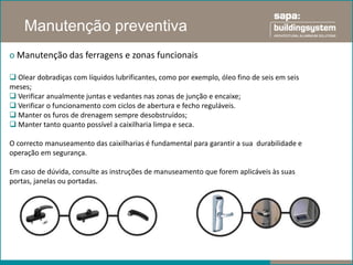 Manutenção preventiva
o Manutenção das ferragens e zonas funcionais

 Olear dobradiças com líquidos lubrificantes, como por exemplo, óleo fino de seis em seis
meses;
 Verificar anualmente juntas e vedantes nas zonas de junção e encaixe;
 Verificar o funcionamento com ciclos de abertura e fecho reguláveis.
 Manter os furos de drenagem sempre desobstruídos;
 Manter tanto quanto possível a caixilharia limpa e seca.

O correcto manuseamento das caixilharias é fundamental para garantir a sua durabilidade e
operação em segurança.

Em caso de dúvida, consulte as instruções de manuseamento que forem aplicáveis às suas
portas, janelas ou portadas.
 