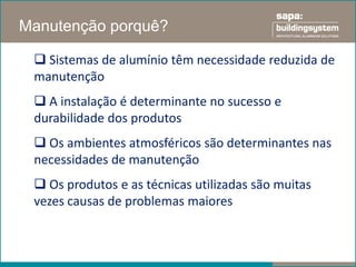 Manutenção porquê?

  Sistemas de alumínio têm necessidade reduzida de
 manutenção
  A instalação é determinante no sucesso e
 durabilidade dos produtos
  Os ambientes atmosféricos são determinantes nas
 necessidades de manutenção
  Os produtos e as técnicas utilizadas são muitas
 vezes causas de problemas maiores
 