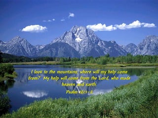 I look to the mountains; where will my help come
from? My help will come from the Lord, who made
                  heaven and earth.
                    Psalm 121:1-2
 
