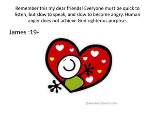Remember this my dear friends! Everyone must be quick to
 listen, but slow to speak, and slow to become angry. Human
         anger does not achieve God righteous purpose.

James :19-20
 