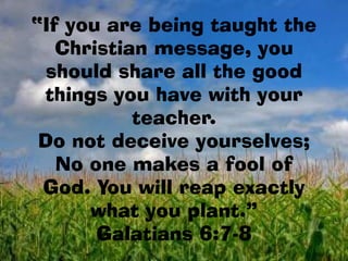 “If you are being taught the
   Christian message, you
  should share all the good
 things you have with your
           teacher.
 Do not deceive yourselves;
   No one makes a fool of
 God. You will reap exactly
      what you plant.”
       Galatians 6:7-8
 