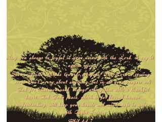 May you always be joyful in your union with the Lord. I say it
                           again: rejoice!
 Show a gentle attitude towards everyone. The Lord is coming
  soon. Don’t worry about anything, but in all your prayers ask
   God for what you need, always asking him with a thankful
       heart. And God’s peace, which is far beyond human
   understanding, will keep your hearts and minds safe in union
                         with Christ Jesus.
 
