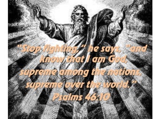 “Stop fighting,” he says, “and
     know that I am God,
 supreme among the nations,
  supreme over the world.”
         Psalms 46:10
 