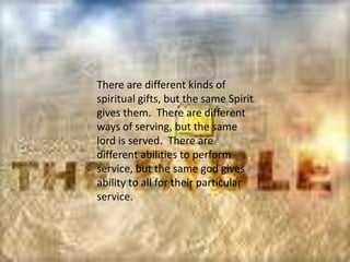 There are different kinds of
spiritual gifts, but the same Spirit
gives them. There are different
ways of serving, but the same
lord is served. There are
different abilities to perform
service, but the same god gives
ability to all for their particular
service.
 