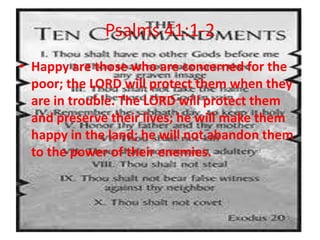 Psalms 41:1-2
• Happy are those who are concerned for the
  poor; the LORD will protect them when they
  are in trouble. The LORD will protect them
  and preserve their lives; he will make them
  happy in the land; he will not abandon them
  to the power of their enemies.
 
