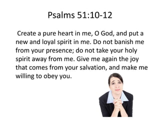Psalms 51:10-12
 Create a pure heart in me, O God, and put a
new and loyal spirit in me. Do not banish me
from your presence; do not take your holy
spirit away from me. Give me again the joy
that comes from your salvation, and make me
willing to obey you.
 