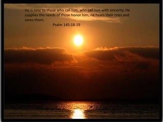 He is near to those who call him, who call him with sincerity. He
supplies the needs of those honor him; he hears their cries and
saves them.
                 Psalm 145:18-19
 