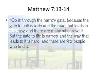 Matthew 7:13-14
• “Go in through the narrow gate, because the
  gate to hell is wide and the road that leads to
  it is easy, and there are many who travel it.
  But the gate to life is narrow and the way that
  leads to it is hard, and there are few people
  who find it.”
 