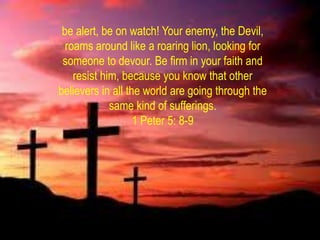 be alert, be on watch! Your enemy, the Devil,
  roams around like a roaring lion, looking for
 someone to devour. Be firm in your faith and
    resist him, because you know that other
believers in all the world are going through the
             same kind of sufferings.
                   1 Peter 5: 8-9
 