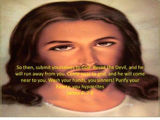 So then, submit yourselves to God. Resist the Devil, and he
will run away from you. Come near to god, and he will come
  near to you. Wash your hands, you sinners! Purify your
                   hearts, you hypocrites
                        James 4: 7-8
 