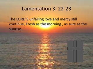 Lamentation 3: 22-23
The LORD’S unfailing love and mercy still
continue, Fresh as the morning , as sure as the
sunrise.
 