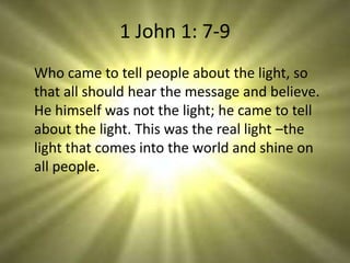 1 John 1: 7-9
Who came to tell people about the light, so
that all should hear the message and believe.
He himself was not the light; he came to tell
about the light. This was the real light –the
light that comes into the world and shine on
all people.
 