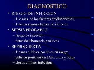 DIAGNOSTICO
• RIESGO DE INFECCION
– 1 o mas de los factores predisponentes.
– 1 de los signos clínicos de infección
• SEPSIS PROBABLE
– riesgo de infección
– datos de laboratorio positivos
• SEPSIS CIERTA
– 1 o mas cultivos positivos en sangre
– cultivos positivos en LCR, orina y heces
– signos clínicos infección
 