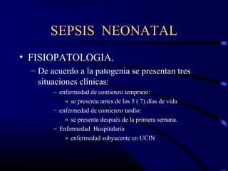 SEPSIS NEONATAL
• FISIOPATOLOGIA.
– De acuerdo a la patogenia se presentan tres
situaciones clínicas:
– enfermedad de comienzo temprano:
» se presenta antes de los 5 ( 7) días de vida
– enfermedad de comienzo tardío:
» se presenta después de la primera semana.
– Enfermedad Hospitalaria
» enfermedad subyacente en UCIN
 