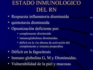 ESTADO INMUNOLOGICO
DEL RN
• Respuesta inflamatoria disminuida
• quimotaxia disminuida
• Opsonización deficiente por:
• complemento disminuido
• inmunoglubulinas disminuidas
• déficit en la vía alterna de activación del
complemento y sistema properdina
• Déficit en la fagocitosis
• Inmuno globulina G, M y Disminuidas.
• Vulnerabilidad de la piel y mucosas
 