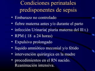 Condiciones perinatales
predisponentes de sepsis
• Embarazo no controlado
• fiebre materna antes y/o durante el parto
• infección Urinaria( piuria materna del lll t.)
• RPM ( 18 a 24 horas)
• Expulsivo prolongado
• liquido amniótico meconial y/o fétido
• intervención quirúrgica en la madre
• procedimientos en el RN nacido.
Reanimación intensiva.
 