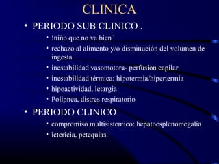 CLINICA
• PERIODO SUB CLINICO .
• !niño que no va bien¨
• rechazo al alimento y/o disminución del volumen de
ingesta
• inestabilidad vasomotora- perfusion capilar
• inestabilidad térmica: hipotermia/hipertermia
• hipoactividad, letargia
• Polipnea, distres respiratorio
• PERIODO CLINICO
• compromiso multisistemico: hepatoesplenomegalia
• ictericia, petequias.
 