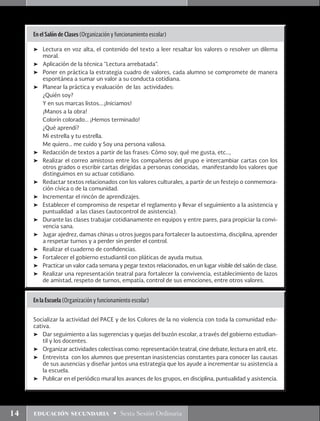 14 educación secundaria • Sexta Sesión Ordinaria
En el Salón de Clases (Organización y funcionamiento escolar)
➤	 Lectura en voz alta, el contenido del texto a leer resaltar los valores o resolver un dilema
moral.
➤	 Aplicación de la técnica “Lectura arrebatada”.
➤	 Poner en práctica la estrategia cuadro de valores, cada alumno se compromete de manera
espontánea a sumar un valor a su conducta cotidiana.
➤	 Planear la práctica y evaluación de las actividades:
	 ¿Quién soy?
	 Y en sus marcas listos….¡Iniciamos!
	 ¡Manos a la obra!
	 Colorín colorado… ¡Hemos terminado!
	 ¿Qué aprendí?
	 Mi estrella y tu estrella.
	 Me quiero… me cuido y Soy una persona valiosa.
➤	 Redacción de textos a partir de las frases: Cómo soy; qué me gusta, etc…,
➤	 Realizar el correo amistoso entre los compañeros del grupo e intercambiar cartas con los
otros grados o escribir cartas dirigidas a personas conocidas, manifestando los valores que
distinguimos en su actuar cotidiano.
➤	 Redactar textos relacionados con los valores culturales, a partir de un festejo o conmemora-
ción cívica o de la comunidad.
➤	 Incrementar el rincón de aprendizajes.
➤	 Establecer el compromiso de respetar el reglamento y llevar el seguimiento a la asistencia y
puntualidad a las clases (autocontrol de asistencia).
➤	 Durante las clases trabajar cotidianamente en equipos y entre pares, para propiciar la convi-
vencia sana.
➤	 Jugar ajedrez, damas chinas u otros juegos para fortalecer la autoestima, disciplina, aprender
a respetar turnos y a perder sin perder el control.
➤	 Realizar el cuaderno de confidencias.
➤	 Fortalecer el gobierno estudiantil con pláticas de ayuda mutua.
➤	 Practicar un valor cada semana y pegar textos relacionados, en un lugar visible del salón de clase.
➤	 Realizar una representación teatral para fortalecer la convivencia, establecimiento de lazos
de amistad, respeto de turnos, empatía, control de sus emociones, entre otros valores.
En la Escuela (Organización y funcionamiento escolar)
Socializar la actividad del PACE y de los Colores de la no violencia con toda la comunidad edu-
cativa.
➤	 Dar seguimiento a las sugerencias y quejas del buzón escolar, a través del gobierno estudian-
til y los docentes.
➤	 Organizar actividades colectivas como: representación teatral, cine debate, lectura en atril, etc.
➤	 Entrevista con los alumnos que presentan inasistencias constantes para conocer las causas
de sus ausencias y diseñar juntos una estrategia que los ayude a incrementar su asistencia a
la escuela.
➤	 Publicar en el periódico mural los avances de los grupos, en disciplina, puntualidad y asistencia.
 