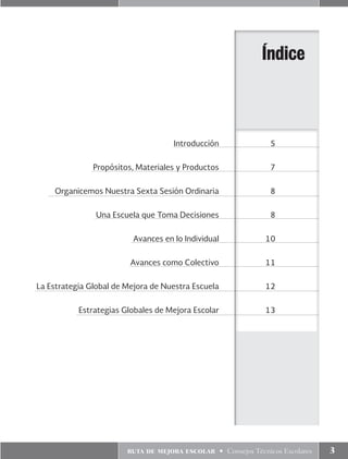 ruta de mejora escolar • Consejos Técnicos Escolares 3
	 Introducción	5
	 Propósitos, Materiales y Productos	 7
	 Organicemos Nuestra Sexta Sesión Ordinaria	 8
	 Una Escuela que Toma Decisiones	 8
	 Avances en lo Individual	10
	 Avances como Colectivo	11
	La Estrategia Global de Mejora de Nuestra Escuela	12
	 Estrategias Globales de Mejora Escolar	 13
Índice
 