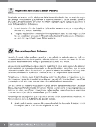 8 educación secundaria • Sexta Sesión Ordinaria
Para iniciar esta sexta sesión, el director da la bienvenida al colectivo, recuerda las reglas
del Consejo Técnico Escolar que permiten el buen desarrollo de la sesión e invita a ponerlas
en práctica. De ser necesario enfatizan, modifican o agregan alguna regla para garantizar el
logro de los propósitos de la sesión.
1.	 Lean la Introducción y los Propósitos de la sesión; reconozcan lo que se espera lograr
durante esta jornada de trabajo.
2.	 Tengan a disposición de todo el colectivo, la planeación de su Ruta de Mejora Escolar,
la o las Estrategias Globales de Mejora Escolar; los registros elaborados en las sesio-
nes anteriores y el Cuaderno de Bitácora del cte.
Organicemos nuestra sexta sesión ordinaria
Una escuela que toma decisiones
La razón de ser de toda escuela es garantizar el aprendizaje de todos los alumnos y ofrecer
un servicio educativo de calidad; por ello todos los esfuerzos, recursos y acciones del sistema
educativo deben tener como fin lograr que la escuela cumpla esta misión.
La experiencia nacional evidencia que esto no es posible si, entre otras razones, las acciones
implementadas no responden al contexto y a las problemáticas específicas que presenta
cada centro escolar; si son determinadas por personal ajeno a la escuela o si los integrantes
de la comunidad escolar no enfocan su esfuerzo hacia el cumplimiento de las mismas.
Para alcanzar el máximo logro de aprendizajes y un servicio de calidad se requiere que la pro-
pia comunidad escolar tome decisiones pertinentes para atender problemáticas específicas,
por ser quien está más cerca y mejor conoce la realidad del centro educativo.
Con esta visión, la Secretaría de Educación Pública, a través de la Subsecretaría de Educación
Básica, impulsa el fortalecimiento del Consejo Técnico Escolar, como el espacio propicio para
detectar los retos específicos y relevantes de cada escuela y trazar el camino a una mejora
constante, en un ejercicio de autonomía de gestión escolar.
Para el logro de los propósitos que se plantean en esta sesión, es conveniente hacer una re-
flexión inicial en torno a Autonomía de gestión escolar.
3.	 Analicen el siguiente esquema. Destaquen la definición, instancia, ámbitos y condi-
ciones para ejercer la autonomía de gestión escolar:
 
