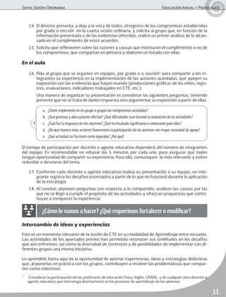 Sexta Sesión Ordinaria	 Educación Inicial y Preescolar
11
14.	El director presenta, y deja a la vista de todos, el registro de los compromisos establecidos
por grado o sección en la cuarta sesión ordinaria, y solicita al grupo que, en función de la
información presentada y de las evidencias ofrecidas, realice un primer análisis de lo alcan-
zado en el cumplimiento de estos acuerdos.
15.	Solicita que reflexionen sobre las razones y causas que motivaron el cumplimiento o no de
los compromisos, que compartan en plenaria y elaboren un listado con ellas.
En el aula
16.	Pida al grupo que se organice en equipos, por grado o o sección1
para compartir a los in-
tegrantes su experiencia en la implementación de las acciones acordadas, que apoyen su
exposición con las evidencias que hayan reunido (producciones gráficas de los niños, regis-
tros, evaluaciones, indicadores trabajados en CTE, etc.).
	 Una manera de organizar su presentación es considerar las siguientes preguntas, teniendo
presente que no se trata de darles respuesta sino argumentar su exposición a partir de ellas.
Intercambio de ideas y experiencias
Este es un momento relevante de la sesión de CTE en su modalidad de Aprendizaje entre escuelas.
Las actividades de los apartados previos han permitido reconocer sus similitudes en los desafíos
que aún enfrentan, así como la diversidad de contextos y de posibilidades de implementar con di-
ferentes grupos una misma iniciativa.
Lo aprendido hasta aquí da la oportunidad de aportar experiencias, ideas y estrategias didácticas
que, al ponerlas en práctica con los grupos, contribuyen a resolver las problemáticas que compar-
ten como colectivos.
El tiempo de participación por docente o agente educativo dependerá del número de integrantes
del equipo. Es recomendable no rebasar los 5 minutos por cada uno, para asegurar que todos
tengan oportunidad de compartir su experiencia. Para ello, comuniquen lo más relevante y eviten
redundar o desviarse del tema.
17.	Conforme cada docente o agente educativo realiza su presentación a su equipo, un inte-
grante registra los desafíos externados a partir de lo que no funcionó durante la aplicación
de la estrategia.
18.	Al concluir, planteen preguntas con respecto a lo compartido, analicen las causas por las
que no se llegó a cumplir el propósito de las actividades y ofrezcan propuestas que contri-
buyan a enriquecer la experiencia.
a.	 ¿Cómo implementé en mi grupo o grupos los compromisos acordados?
b.	 ¿Qué procesos y adecuaciones efectué? ¿Qué dificultades tuve durante la realización de las actividades?
c.	 ¿Cuál fue la respuesta de mis alumnos? ¿Qué ha resultado significativo o interesante para ellos?
d.	 ¿De qué manera estas acciones favorecieron la participación de los alumnos con mayor necesidad de apoyo?
e.	 ¿Qué actividad no funcionó como esperaba? ¿Por qué?
¿Cómo lo vamos a hacer? ¿Qué requerimos fortalecer o modificar?
1
	 Considerar la participación de los profesores de educación física, Inglés, USAER, y de cualquier otro docente o
agente educativo que intervenga directamente en los procesos de aprendizaje de los alumnos.
 