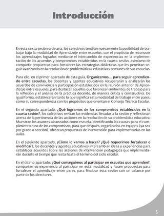 5
Introducción
En esta sexta sesión ordinaria, los colectivos tendrán nuevamente la posibilidad de tra-
bajar bajo la modalidad de Aprendizaje entre escuelas, con el propósito de reconocer
los aprendizajes logrados mediante el intercambio de experiencias en la implemen-
tación de los acuerdos y compromisos establecidos en la cuarta sesión, asimismo de
compartir propuestas para fortalecer las estrategias didácticas que les permitan se-
guir avanzando en la resolución de problemáticas educativas comunes de sus escuelas.
Para ello, en el primer apartado de esta guía, Organicemos..., para seguir aprendien-
do entre escuelas, los docentes y agentes educativos recuperarán y analizarán los
acuerdos de convivencia y participación establecidos en la reunión anterior de Apren-
dizaje entre escuelas, para destacar aquellos que favorecen ambientes de trabajo para
la reflexión y el análisis de la práctica docente, de manera crítica y constructiva. De
igual forma, establecerán tanto lo que significa esta modalidad de trabajo entre pares,
como su correspondencia con los propósitos que orientan el Consejo Técnico Escolar.
En el segundo apartado, ¿Qué logramos de los compromisos establecidos en la
cuarta sesión?, los colectivos revisan las evidencias llevadas a la sesión y reflexionan
acerca de la pertinencia de las acciones en la resolución de su problemática educativa.
Muestran los avances alcanzados como escuela, identificando las causas para el cum-
plimiento o no de los compromisos, para que después, organizados en equipos (ya sea
por grado o sección), ofrezcan propuestas de intervención para implementarlas en las
aulas.
En el siguiente apartado, ¿Cómo lo vamos a hacer? ¿Qué requerimos fortalecer o
modificar?, los docentes y agentes educativos intercambian ideas y experiencias para
establecer acuerdos sobre las acciones de intervención pedagógica que implementa-
rán durante el tiempo que resta hasta el término del ciclo escolar.
En el último apartado, ¿Qué conseguimos al participar en escuelas que aprenden?,
comparten su experiencia al participar en esta modalidad y hacen propuestas para
fortalecer el aprendizaje entre pares, para finalizar esta sesión con un balance por
parte de los directores.
 