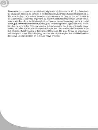 Finalmente como es de su conocimiento, el pasado 13 de marzo de 2017, la Secretaría
de Educación Básica dio a conocer el Modelo Educativo para la Educación Obligatoria, la
Carta de los fines de la educación entre otros documentos, mismos que son resultado
de la consulta a la sociedad en general y a aquellos sectores relacionados con los temas
educativos. Por ello se invita a los colectivos docentes a conocerlos ingresando al portal
www.gob.mx/nuevomodeloeducativo, para tener una primera aproximación a lo que
se plantea pero, sobre todo, para contar con información que les permita reflexionar
acerca de cuáles son los cambios que implica para su labor docente la implementación
del Modelo educativo para la Educación Obligatoria. De igual forma, es importante
señalar que el nuevo Plan y los programas de estudio correspondientes con el Modelo
Educativo serán publicados en el mes de mayo próximo.
 