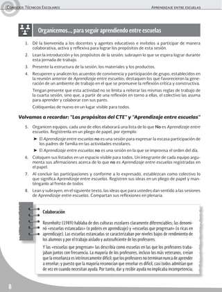 Consejos Técnicos Escolares	 Aprendizaje entre escuelas
8
1.	 Dé la bienvenida a los docentes y agentes educativos e invítelos a participar de manera
colaborativa, activa y reflexiva para lograr los propósitos de esta sesión.
2.	 Lean la introducción y los propósitos de la sesión; subrayen lo que se espera lograr durante
esta jornada de trabajo.
3.	 Presente la estructura de la sesión, los materiales y los productos.
4.	 Recuperen y analicen los acuerdos de convivencia y participación de grupo, establecidos en
la reunión anterior de Aprendizaje entre escuelas; destaquen los que favorecieron la gene-
ración de un ambiente de trabajo en el que se promueve la reflexión crítica y constructiva.
	 Tengan presente que esta actividad no se limita a reiterar las mismas reglas de trabajo de
la cuarta sesión, sino que, a partir de una reflexión en torno a ellas, el colectivo las asuma
para aprender y colaborar con sus pares.
	 Colóquenlas de nuevo en un lugar visible para todos.
Volvamos a recordar: “Los propósitos del CTE” y “Aprendizaje entre escuelas”
5.	 Organicen equipos; cada uno de ellos elaborará una lista de lo que No es Aprendizaje entre
escuelas. Regístrenla en un pliego de papel, por ejemplo:
➤	El Aprendizaje entre escuelas no es una sesión para expresar la escasa participación de
los padres de familia en las actividades escolares.
➤	El Aprendizaje entre escuelas no es una sesión en la que se improvisa el orden del día.
6.	 Coloquen sus listados en un espacio visible para todos. Un integrante de cada equipo argu-
menta sus afirmaciones acerca de lo que no es Aprendizaje entre escuelas registradas en
el papel.
7.	 Al concluir las participaciones y conforme a lo expresado, establezcan como colectivo lo
que significa Aprendizaje entre escuelas. Registren sus ideas en un pliego de papel y man-
ténganlo al frente de todos
8.	 Lean y subrayen, en el siguiente texto, las ideas que para ustedes dan sentido a las sesiones
de Aprendizaje entre escuelas. Compartan sus reflexiones en plenaria.
Organicemos…, para seguir aprendiendo entre escuelas
Colaboración
Rosenholtz (1989) hablaba de dos culturas escolares claramente diferenciables; las denomi-
nó «escuelas estancadas» (o pobres en aprendizaje) y «escuelas que progresan» (o ricas en
aprendizaje). Las escuelas estancadas se caracterizaban por niveles bajos de rendimiento de
los alumnos y por el trabajo aislado y autosuficiente de los profesores.
Y las «escuelas que progresan» las describía como escuelas en las que los profesores traba-
jaban juntos con frecuencia. La mayoría de los profesores, incluso los más veteranos, creían
que la enseñanza es intrínsecamente difícil; que los profesores no terminan nunca de aprender
a enseñar; y puesto que la mayoría reconocían que enseñar es difícil, casi todos admitían que
de vez en cuando necesitan ayuda. Por tanto, dar y recibir ayuda no implicaba incompetencia;
 