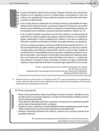 Sexta Sesión Ordinaria	 Educación Inicial y Preescolar
9
El CTE tiene como propósitos:
•	 Revisar de forma permanente el logro de aprendizajes de todos los alumnos e identificar los retos
que debe superar la escuela para mejorarlos, en el marco del Sistema Básico de Mejora y del ejer-
cicio de la autonomía de gestión.
•	 Tomar decisiones informadas, pertinentes y oportunas, en el ejercicio de su autonomía de gestión,
para la mejora del aprendizaje de todos sus alumnos.
•	 Establecer acciones, compromisos y responsabilidades de manera colegiada para atender las prio-
ridades educativas de la escuela con la participación de la comunidad escolar.
•	 Fomentar el desarrollo profesional de los maestros y directivos de la escuela en función de las
prioridades educativas.
SEP, Lineamientos para la organización y el funcionamiento de los Consejos Técnicos Escolares.
Educación Básica. Preescolar. Primaria. Secundaria.
era parte del propósito común de mejora continua. El disponer del apoyo y de la comunicación
frecuente con sus compañeros acerca de su trabajo llevaba a estos profesores a tener más
confianza, más seguridad sobre lo que trataban de conseguir y más información sobre lo bien
o mal que lo estaban haciendo.
En las escuelas eficaces la colaboración está asociada con normas y oportunidades de mejora
continua y de formación permanente: se asume que la mejora de la enseñanza es una cuestión
colectiva más que individual y que el análisis, la evaluación y la experimentación conjuntas con
los compañeros son las condiciones en las que los profesores aprenden y’ mejoran» (p. 73).
En las «escuelas estancadas» los profesores eran un tanto «fatalistas» en cuanto al potencial
académico de sus alumnos; opinaban que proponerse objetivos ambiciosos, era simplemente
ingenuo, manifestaban: el fracaso académico de los alumnos se veía como un problema de
motivación; un problema exclusivamente atribuible a los propios alumnos o a su procedencia.
Los de las «escuelas que progresan» poseían un sentido de la eficacia mucho más fuerte. «Te-
nían el convencimiento de que podían contribuir significativamente a las vidas de sus alumnos
y estaban pública y personalmente comprometidos a hacerlo»; tenían un mejor concepto de
su profesión y de las responsabilidades que lleva aparejadas; la definición que hacían de su tra-
bajo era más amplia —hacía hincapié en el desarrollo personal además del rendimiento acadé-
mico; en el trabajo con los compañeros además del trabajo con los alumnos—. La colaboración
entre profesores, el compartir recursos y materiales, la enseñanza en equipo, la planificación
conjunta y la toma compartida de decisiones constituían rasgos organizativos de esta escuela.
M. Fullan, “La gestión basada en el centro: el olvido de lo fundamental”. Rev. Educación,
núm. 304 (1994), pp. 147-161.
Consultado en http://www.mecd.gob.es/dctm/revista-de-educacion/articulosre304/re3040600492.
pdf?documentId=0901e72b81271021
9.	 Realicen la lectura puntual de los “Propósitos del CTE” que se presentan en el siguiente re-
cuadro; observen de qué manera lo realizado en las sesiones de Aprendizaje entre escuelas
concuerda con lo planteado en el texto.
 
