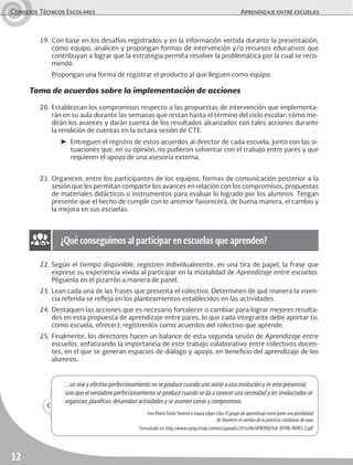 Consejos Técnicos Escolares Aprendizaje entre escuelas
12
22. Según el tiempo disponible, registren individualmente, en una tira de papel, la frase que
exprese su experiencia vivida al participar en la modalidad de Aprendizaje entre escuelas.
Péguenla en el pizarrón a manera de panel.
23. Lean cada una de las frases que presenta el colectivo. Determinen de qué manera la viven-
cia referida se refleja en los planteamientos establecidos en las actividades.
24. Destaquen las acciones que es necesario fortalecer o cambiar para lograr mejores resulta-
dos en esta propuesta de aprendizaje entre pares, lo que cada integrante debe aportar (o,
como escuela, ofrecer); regístrenlos como acuerdos del colectivo que aprende.
25. Finalmente, los directores hacen un balance de esta segunda sesión de Aprendizaje entre
escuelas, enfatizando la importancia de este trabajo colaborativo entre colectivos docen-
tes, en el que se generan espacios de diálogo y apoyo, en beneficio del aprendizaje de los
alumnos.
19. Con base en los desafíos registrados y en la información vertida durante la presentación,
como equipo, analicen y propongan formas de intervención y/o recursos educativos que
contribuyan a lograr que la estrategia permita resolver la problemática por la cual se reco-
mendó.
Propongan una forma de registrar el producto al que lleguen como equipo.
Toma de acuerdos sobre la implementación de acciones
20. Establezcan los compromisos respecto a las propuestas de intervención que implementa-
rán en su aula durante las semanas que restan hasta el término del ciclo escolar; cómo me-
dirán los avances y darán cuenta de los resultados alcanzados con tales acciones durante
la rendición de cuentas en la octava sesión de CTE.
➤ Entreguen el registro de estos acuerdos al director de cada escuela, junto con las si-
tuaciones que, en su opinión, no pudieron solventar con el trabajo entre pares y que
requieren el apoyo de una asesoría externa.
21. Organicen, entre los participantes de los equipos, formas de comunicación posterior a la
sesión que les permitan compartir los avances en relación con los compromisos, propuestas
de materiales didácticos o instrumentos para evaluar lo logrado por los alumnos. Tengan
presente que el hecho de cumplir con lo anterior favorecerá, de buena manera, el cambio y
la mejora en sus escuelas.
¿Qué conseguimos al participar en escuelas que aprenden?
...un real y efectivo perfeccionamiento no se produce cuando uno asiste a una institución y es ente presencial,
sino que el verdadero perfeccionamiento se produce cuando se da a conocer una necesidad y los involucrados se
organizan,planiﬁcan,desarrollan actividades y se asumen tareas y compromisos.
Ana María CerdaTaverne e Isaura López Lillo,El grupo de aprendizaje entre pares una posibilidad
de favorecer el cambio de la prácticas cotidianas de aula.
Consultado en:http://www.cpeip.cl/wp-content/uploads/2016/08/APRENDIZAJE-ENTRE-PARES-2.pdf
 