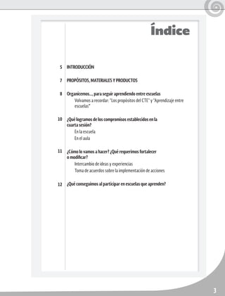 3
INTRODUCCIÓN
PROPÓSITOS, MATERIALES Y PRODUCTOS
Organicemos…, para seguir aprendiendo entre escuelas
Volvamos a recordar: “Los propósitos del CTE” y “Aprendizaje entre
escuelas”
¿Qué logramos de los compromisos establecidos en la
cuarta sesión?
En la escuela
En el aula
¿Cómo lo vamos a hacer? ¿Qué requerimos fortalecer
o modificar?
Intercambio de ideas y experiencias
Toma de acuerdos sobre la implementación de acciones
¿Qué conseguimos al participar en escuelas que aprenden?
5
7
8
10
11
12
Índice
 