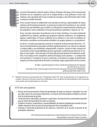 Sexta Sesión Ordinaria Educación Primaria
9
El CTE tiene como propósitos:
• Revisar de forma permanente el logro de aprendizajes de todos los alumnos e identificar los retos
que debe superar la escuela para mejorarlos, en el marco del Sistema Básico de Mejora y del ejer-
cicio de la autonomía de gestión.
• Tomar decisiones informadas, pertinentes y oportunas, en el ejercicio de su autonomía de gestión,
para la mejora del aprendizaje de todos sus alumnos.
• Establecer acciones, compromisos y responsabilidades de manera colegiada para atender las prio-
ridades educativas de la escuela con la participación de la comunidad escolar.
• Fomentar el desarrollo profesional de los maestros y directivos de la escuela en función de las
prioridades educativas.
SEP, Lineamientos para la organización y el funcionamiento de los Consejos Técnicos Escolares.
Educación Básica. Preescolar. Primaria. Secundaria.
era parte del propósito común de mejora continua. El disponer del apoyo y de la comunicación
frecuente con sus compañeros acerca de su trabajo llevaba a estos profesores a tener más
confianza, más seguridad sobre lo que trataban de conseguir y más información sobre lo bien
o mal que lo estaban haciendo.
En las escuelas eficaces la colaboración está asociada con normas y oportunidades de mejora
continua y de formación permanente: se asume que la mejora de la enseñanza es una cuestión
colectiva más que individual y que el análisis, la evaluación y la experimentación conjuntas con
los compañeros son las condiciones en las que los profesores aprenden y’ mejoran» (p. 73).
En las «escuelas estancadas» los profesores eran un tanto «fatalistas» en cuanto al potencial
académico de sus alumnos; opinaban que proponerse objetivos ambiciosos, era simplemente
ingenuo, manifestaban: el fracaso académico de los alumnos se veía como un problema de
motivación; un problema exclusivamente atribuible a los propios alumnos o a su procedencia.
Los de las «escuelas que progresan» poseían un sentido de la eficacia mucho más fuerte. «Te-
nían el convencimiento de que podían contribuir significativamente a las vidas de sus alumnos
y estaban pública y personalmente comprometidos a hacerlo»; tenían un mejor concepto de
su profesión y de las responsabilidades que lleva aparejadas; la definición que hacían de su tra-
bajo era más amplia —hacía hincapié en el desarrollo personal además del rendimiento acadé-
mico; en el trabajo con los compañeros además del trabajo con los alumnos—. La colaboración
entre profesores, el compartir recursos y materiales, la enseñanza en equipo, la planificación
conjunta y la toma compartida de decisiones constituían rasgos organizativos de esta escuela.
M. Fullan, “La gestión basada en el centro: el olvido de lo fundamental”. Rev. Educación,
núm. 304 (1994), pp. 147-161.
Consultado en http://www.mecd.gob.es/dctm/revista-de-educacion/articulosre304/re3040600492.
pdf?documentId=0901e72b81271021
9. Realicen la lectura puntual de los “Propósitos del CTE” que se presentan en el siguiente re-
cuadro; observen de qué manera lo realizado en las sesiones de Aprendizaje entre escuelas
concuerda con lo planteado en el texto.
 