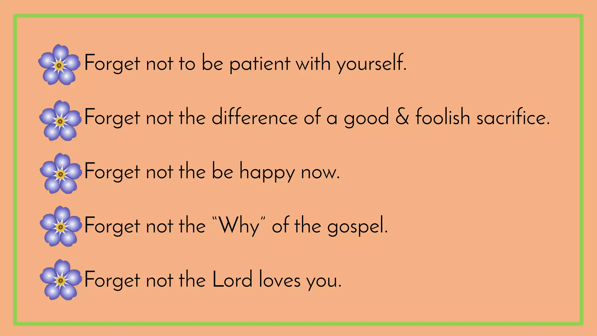 •Forget not to be patient with yourself.
•Forget not the difference of a good & foolish sacrifice.
•Forget not the be happy now.
•Forget not the “Why” of the gospel.
•Forget not the Lord loves you.
