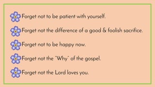 •Forget not to be patient with yourself.
•Forget not the difference of a good & foolish sacrifice.
•Forget not to be happy now.
•Forget not the “Why” of the gospel.
•Forget not the Lord loves you.
 