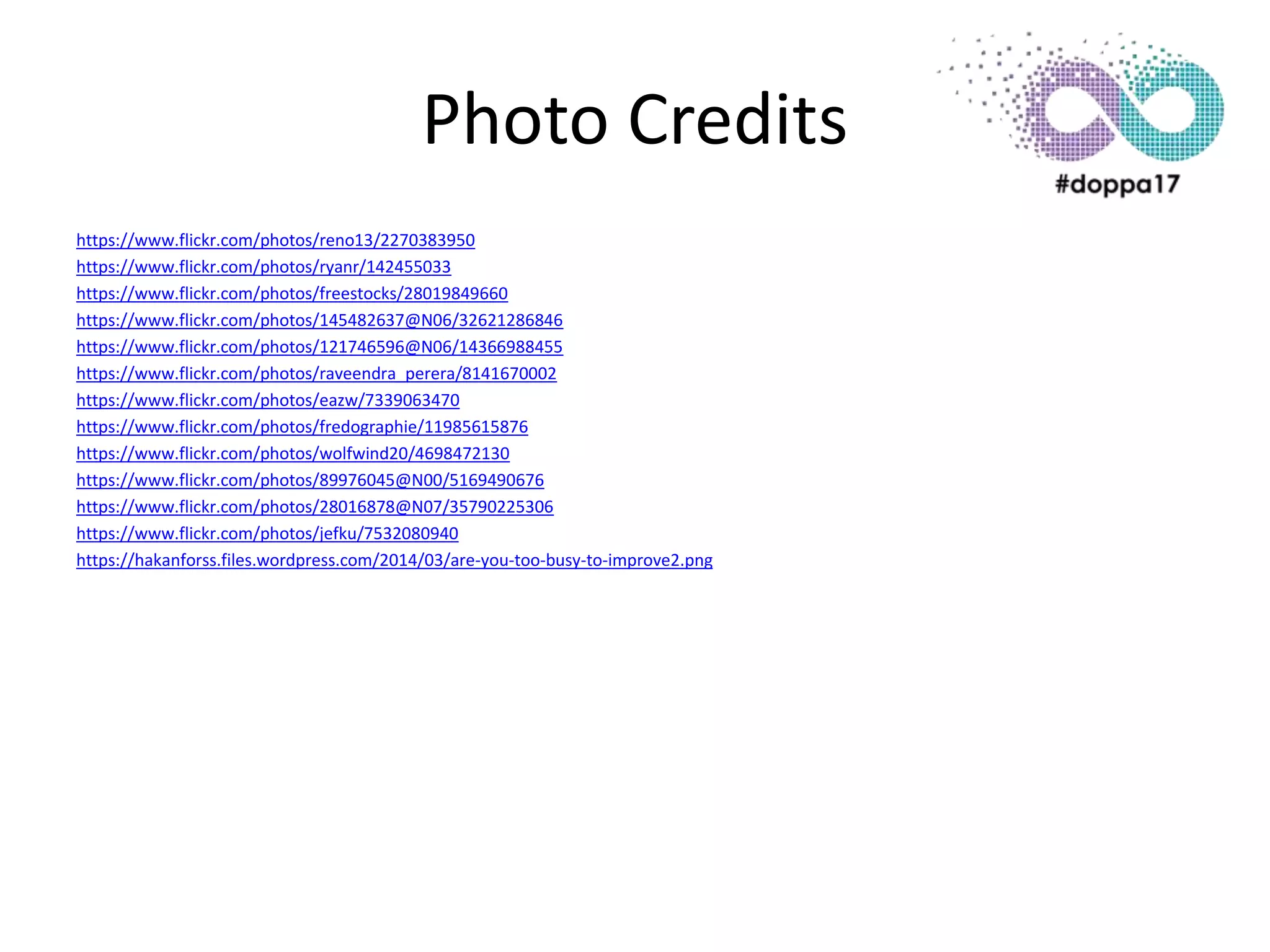 Photo Credits
https://www.flickr.com/photos/reno13/2270383950
https://www.flickr.com/photos/ryanr/142455033
https://www.flickr.com/photos/freestocks/28019849660
https://www.flickr.com/photos/145482637@N06/32621286846
https://www.flickr.com/photos/121746596@N06/14366988455
https://www.flickr.com/photos/raveendra_perera/8141670002
https://www.flickr.com/photos/eazw/7339063470
https://www.flickr.com/photos/fredographie/11985615876
https://www.flickr.com/photos/wolfwind20/4698472130
https://www.flickr.com/photos/89976045@N00/5169490676
https://www.flickr.com/photos/28016878@N07/35790225306
https://www.flickr.com/photos/jefku/7532080940
https://hakanforss.files.wordpress.com/2014/03/are-you-too-busy-to-improve2.png
 