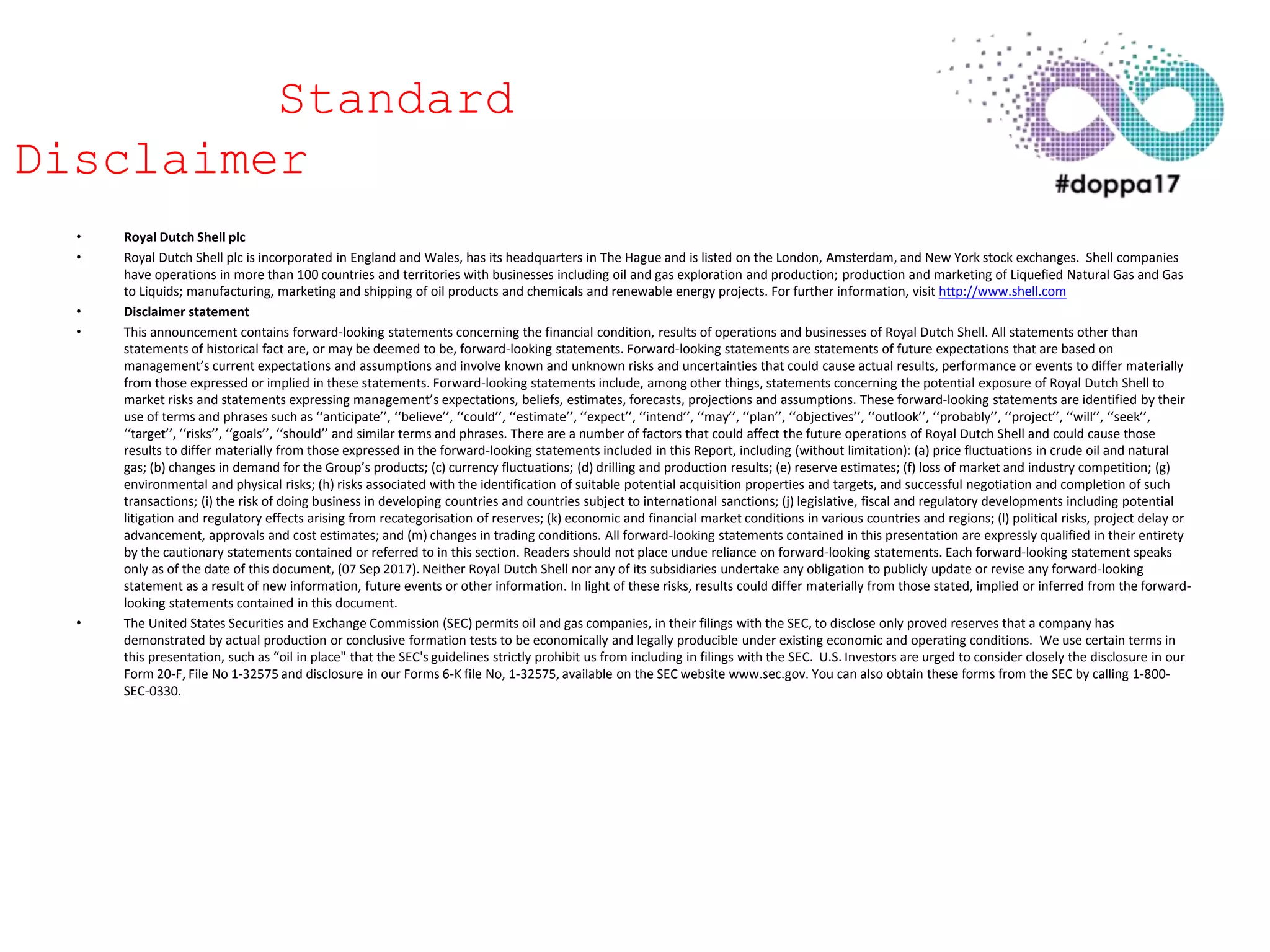 • Royal Dutch Shell plc
• Royal Dutch Shell plc is incorporated in England and Wales, has its headquarters in The Hague and is listed on the London, Amsterdam, and New York stock exchanges. Shell companies
have operations in more than 100 countries and territories with businesses including oil and gas exploration and production; production and marketing of Liquefied Natural Gas and Gas
to Liquids; manufacturing, marketing and shipping of oil products and chemicals and renewable energy projects. For further information, visit http://www.shell.com
• Disclaimer statement
• This announcement contains forward-looking statements concerning the financial condition, results of operations and businesses of Royal Dutch Shell. All statements other than
statements of historical fact are, or may be deemed to be, forward-looking statements. Forward-looking statements are statements of future expectations that are based on
management’s current expectations and assumptions and involve known and unknown risks and uncertainties that could cause actual results, performance or events to differ materially
from those expressed or implied in these statements. Forward-looking statements include, among other things, statements concerning the potential exposure of Royal Dutch Shell to
market risks and statements expressing management’s expectations, beliefs, estimates, forecasts, projections and assumptions. These forward-looking statements are identified by their
use of terms and phrases such as ‘‘anticipate’’, ‘‘believe’’, ‘‘could’’, ‘‘estimate’’, ‘‘expect’’, ‘‘intend’’, ‘‘may’’, ‘‘plan’’, ‘‘objectives’’, ‘‘outlook’’, ‘‘probably’’, ‘‘project’’, ‘‘will’’, ‘‘seek’’,
‘‘target’’, ‘‘risks’’, ‘‘goals’’, ‘‘should’’ and similar terms and phrases. There are a number of factors that could affect the future operations of Royal Dutch Shell and could cause those
results to differ materially from those expressed in the forward-looking statements included in this Report, including (without limitation): (a) price fluctuations in crude oil and natural
gas; (b) changes in demand for the Group’s products; (c) currency fluctuations; (d) drilling and production results; (e) reserve estimates; (f) loss of market and industry competition; (g)
environmental and physical risks; (h) risks associated with the identification of suitable potential acquisition properties and targets, and successful negotiation and completion of such
transactions; (i) the risk of doing business in developing countries and countries subject to international sanctions; (j) legislative, fiscal and regulatory developments including potential
litigation and regulatory effects arising from recategorisation of reserves; (k) economic and financial market conditions in various countries and regions; (l) political risks, project delay or
advancement, approvals and cost estimates; and (m) changes in trading conditions. All forward-looking statements contained in this presentation are expressly qualified in their entirety
by the cautionary statements contained or referred to in this section. Readers should not place undue reliance on forward-looking statements. Each forward-looking statement speaks
only as of the date of this document, (07 Sep 2017). Neither Royal Dutch Shell nor any of its subsidiaries undertake any obligation to publicly update or revise any forward-looking
statement as a result of new information, future events or other information. In light of these risks, results could differ materially from those stated, implied or inferred from the forward-
looking statements contained in this document.
• The United States Securities and Exchange Commission (SEC) permits oil and gas companies, in their filings with the SEC, to disclose only proved reserves that a company has
demonstrated by actual production or conclusive formation tests to be economically and legally producible under existing economic and operating conditions. We use certain terms in
this presentation, such as “oil in place" that the SEC's guidelines strictly prohibit us from including in filings with the SEC. U.S. Investors are urged to consider closely the disclosure in our
Form 20-F, File No 1-32575 and disclosure in our Forms 6-K file No, 1-32575, available on the SEC website www.sec.gov. You can also obtain these forms from the SEC by calling 1-800-
SEC-0330.
Standard
Disclaimer
 