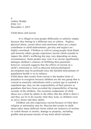 6
Ashley Waddy
ENG 112
December 3, 2015
Child abuse and racism
It is illegal to treat people differently or unfairly simply
because they belong to a different race or culture. Neglect,
physical abuse, sexual abuse and emotional abuse are a major
contributor to child maltreatment, poverty and neglect are
highly correlated. Children as well as young people from black
and minority ethnic groups experience racism which extends to
impact the child’s wellbeing but may vary depending on many
circumstances. Some people may view it as racism significantly
damages children’s chances of fulfilling their potential;
however, research suggests that the effects of racism on a
child’s emotional as well as physical and psychological
development may be profound since the harmful determinant of
population health is in its infancy.
Child abuse that results from racism is the hardest form of
prejudice to recognize because children are the one group that is
viewed as naturally subordinate until a certain age is reached a
stipulated age, they are the responsibility of their parents or
guardians that have been accorded the responsibility of having
custody of the children. The essential components of child
abuse are a claim by adults to the effect that the child is there’s
and they see fit to do exactly what they want, or children exist
to serve, honor and obey adults.
Children can also experience racism because of what their
religion or nationality may be. Racism that results to child
abuse takes many different forms which are inclusive of written
or verbal threats or insults, damage to property, including
graffiti and personal attacks of any kind which includes
 