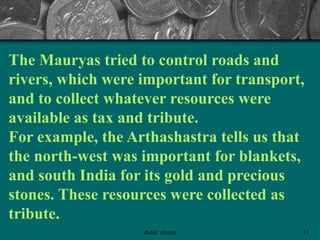 The Mauryas tried to control roads and
rivers, which were important for transport,
and to collect whatever resources were
available as tax and tribute.
For example, the Arthashastra tells us that
the north-west was important for blankets,
and south India for its gold and precious
stones. These resources were collected as
tribute.
11abdul shumz
 