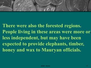 There were also the forested regions.
People living in these areas were more or
less independent, but may have been
expected to provide elephants, timber,
honey and wax to Mauryan officials.
12abdul shumz
 