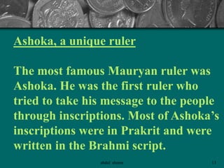 Ashoka, a unique ruler
The most famous Mauryan ruler was
Ashoka. He was the first ruler who
tried to take his message to the people
through inscriptions. Most of Ashoka’s
inscriptions were in Prakrit and were
written in the Brahmi script.
13abdul shumz
 